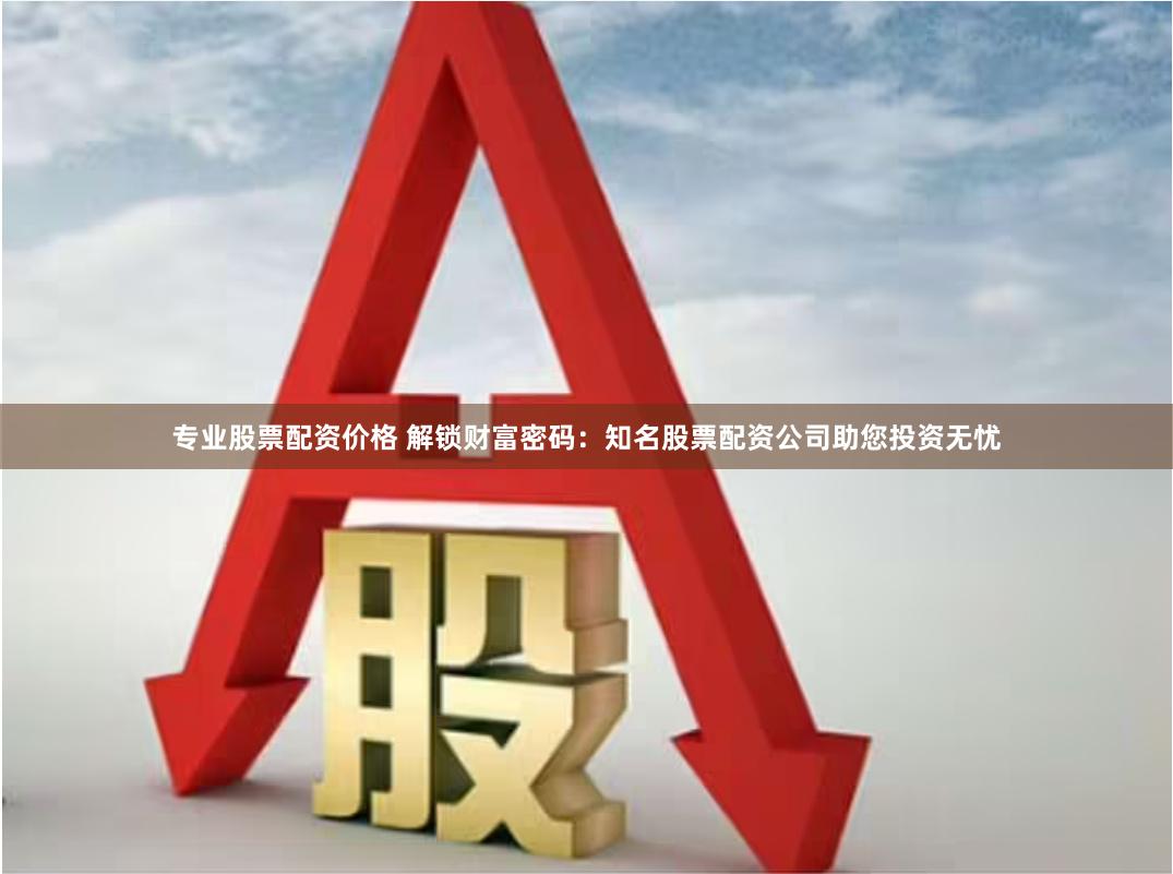 专业股票配资价格 解锁财富密码：知名股票配资公司助您投资无忧