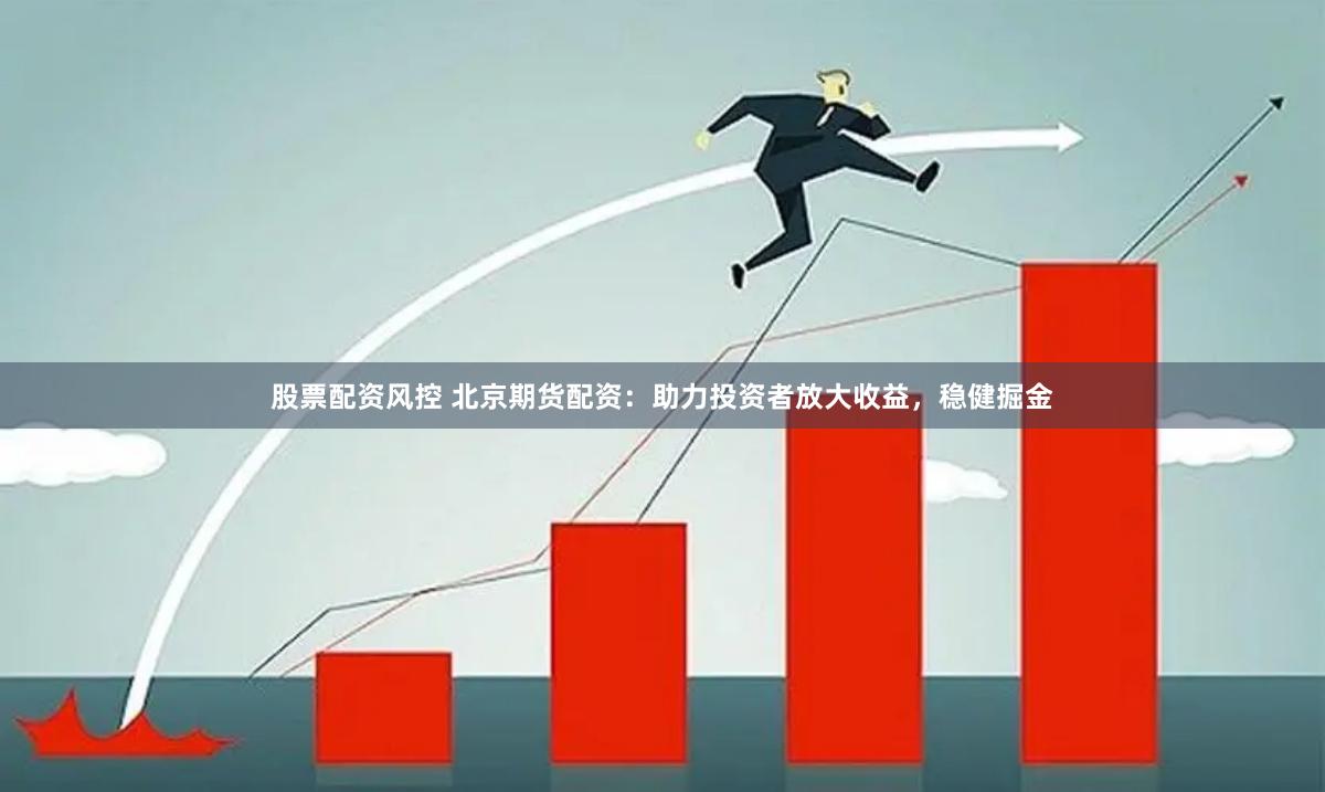 股票配资风控 北京期货配资：助力投资者放大收益，稳健掘金