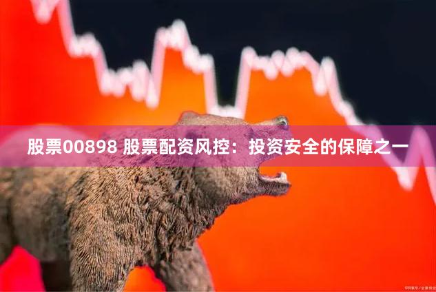 股票00898 股票配资风控：投资安全的保障之一