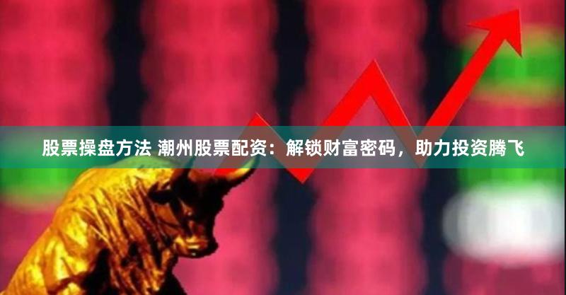 股票操盘方法 潮州股票配资：解锁财富密码，助力投资腾飞