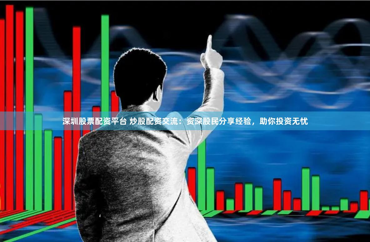 深圳股票配资平台 炒股配资交流：资深股民分享经验，助你投资无忧
