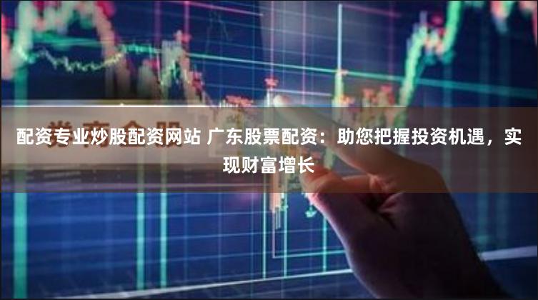 配资专业炒股配资网站 广东股票配资：助您把握投资机遇，实现财富增长