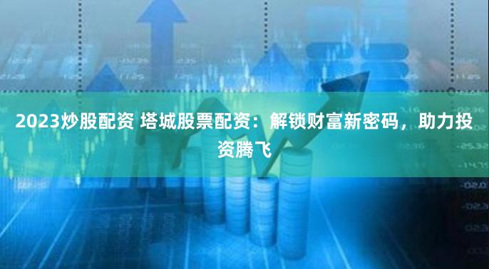 2023炒股配资 塔城股票配资：解锁财富新密码，助力投资腾飞
