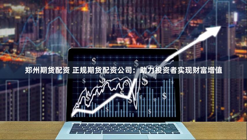 郑州期货配资 正规期货配资公司:助力投资者实现财富增值