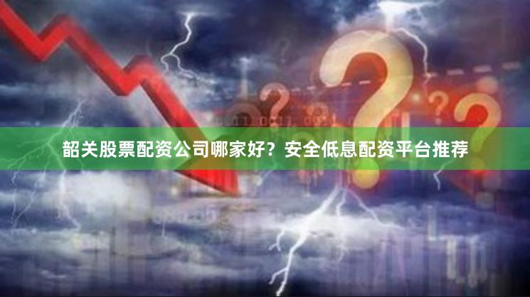 韶关股票配资公司哪家好？安全低息配资平台推荐