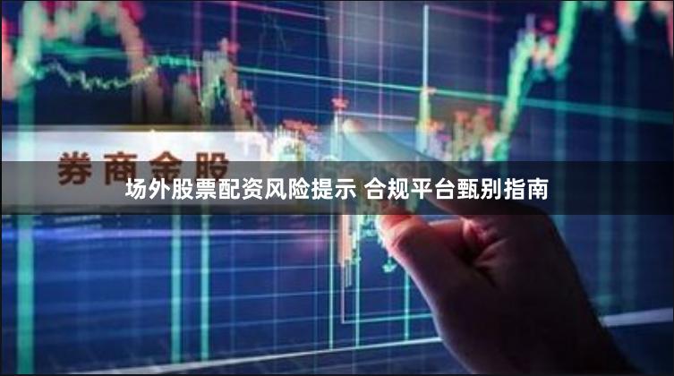 场外股票配资风险提示 合规平台甄别指南